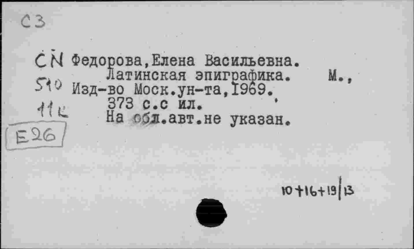 ﻿СМ Федорова,Елена Васильевна.
г	Латинская эпиграфика.	М.,
Изд-во Моск.ун-та,19ь9.
J4,	373 с.с ил.
'1u	На обл.авт.не указан.
